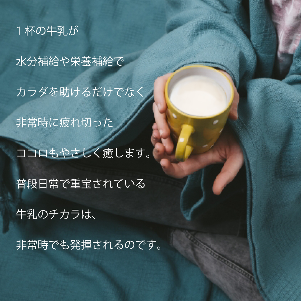 1杯の牛乳が水分補給や栄養補給でカラダを助けるだけでなく非常時で疲れ切ったココロもやさしく癒します。普段日常で重宝されている牛乳のチカラは、非常時でも発揮されるのです。